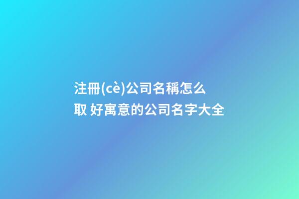 注冊(cè)公司名稱怎么取 好寓意的公司名字大全